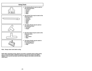 Page 28- 29 - - 28 -
Note: Always clean tools before using.
Using Tools
➢ ➢
The Floor Brush may be used on the
following items:
 Stairs
 Bare Floors
 Walls
➢ ➢
The Power Nozzle may be used on
the following items:
 Carpeted Floors
 Rugs➢ ➢
The Crevice Tool may be used on the
following items:
 Furniture
 Cushions
 Drapes
 Stairs
 Walls ➢ ➢
The Dusting Brush may be used on
the following items:
 Furniture
 Drapes
 Stairs
 Walls➢ ➢
The Fabric Brush may be used on
the following items:
 Furniture
...