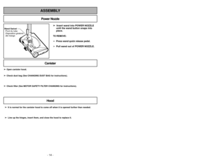 Page 14- 14 -- 47 -
ASSEMBLY
➢
➢ 
  
 
Insert wand into POWER NOZZLE
until the wand button snaps into
place.TO REMOVE:➢ Press wand quick release pedal.
➢
Pull wand out of POWER NOZZLE.
Wand Swivel Pivot du tube
Dispositivo giratorio
del mango
Power Nozzle
CanisterHood
➢ ➢ It is normal for the canister hood to come off when it is opened further\
 than needed.
➢
➢ Line up the hinges, insert them, and close the hood to replace it.
➢
➢
Open canister hood.
➢
➢ Check dust bag (See CHANGING DUST BAG for...