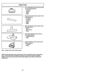 Page 28- 28 -- 33 -
Note:  Always clean tools before using.
Using Tools
➢
➢
The Floor Brush may be used on the
following items:
• Stairs
• Bare Floors
• Walls
➢ ➢ The Power Nozzle may be used on
the following items:
• Carpeted Floors • Rugs➢
➢ The Air Turbine may be used on the
following items:
• Furniture • Stairs➢
➢ The Crevice Tool may be used on the
following items:
• Furniture
• Cushions
• Drapes
• Stairs
• Walls
➢ ➢
The Combination Brush may be used
on the following items:
• Furniture • Drapes
• Stairs
•...