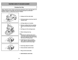 Page 36- 25 -
- 36 -
ROUTINE CARE OF VACUUM CLEANER
Changing Dust Bag
Always operate vacuum cleaner with genuine Panasonic micron dust bag typ\
e C-19
installed. Panasonic dust bags may be purchased through any authorized
Panasonic dealer or ordered from service company.
➢ ➢Unplug cord from wall outlet.
➢
➢ Pull hood release out and up, then lift
canister hood.
➢
➢ Lift bag caddy out of canister.
➢
➢ Remove cardboard tab from red bag
mount by pressing away and lifting
up.
➢ ➢ Pull bag out of the red bag mount....