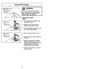 Page 40- 21 -
- 40 -
Exhaust Filter Changing
Exhaust Filter
Filtre
d’échappement
Filtro de escapeExhaust Filter CoverCouvercle du
filtre d’échappement
Cubierta del
filtro de escapeExhaust FilterFiltre
d’échappement
Filtro de escape
EXHAUST FILTERHEPA➢ ➢
The exhaust filter cartridge must be
replaced when dirty.  
➢
➢
Replace the filter when the entiresurface area is covered evenly.  
➢
➢
The filter CANNOT be washed as it willlose its dust trapping ability.
➢
➢
Pull up on the exhaust filter cover.
➢
➢ Grasp the...