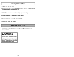 Page 42- 19 -
- 42 -
Always follow all safety precautions before performing maintenance to th\
e
POWER NOZZLE.
POWER NOZZLE CARECleaning Exterior and Tools
➢ ➢
Unplug cord from wall outlet.
➢
➢ Clean exterior using a clean, soft cloth that has been dipped in a solution of mild
liquid detergent and water and wrung dry.
➢ ➢ DO NOT drip water on vacuum cleaner.  Wipe dry after cleaning.
➢
➢ DO NOT clean tools in dishwasher or clothes washer.
➢
➢ Wash tools in warm soapy water, rinse and air dry.
➢
➢ DO NOT use...