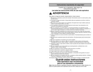 Page 7- 54 -
- 7 -
Instrucciones importantes de seguridad
Cuando use su aspiradora, debe seguir lasinstrucciones siguientes:
Lea todas las instrucciones antes de usar esta aspiradoraADVERTENCIA
Para reducir el riesgo de incendio, choque eléctrico o lesión corp\
oral
:
1. Noabandone la aspiradora cuando está conectada. Desconéctela cuando no la está usando y antes
de darle servicio.
2. Para reducir el riesgo de incendio o choque eléctrico  no use la aspiradora al aire libre ni sobre las
superficies mojadas.
3....