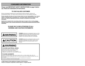 Page 2Please read IMPORTANT SAFETY INSTRUCTIONS on page 5 before
use. Read and understand all instructions.
TO OUR VALUED CUSTOMER
We are very pleased to welcome you to the Panasonic family of products. Thank you for 
purchasing this product.  Our intent is that you become one of our many \
satisfied customers.
Proper assembly and safe use of your vacuum cleaner are your responsibil\
ities. Your vacuum
cleaner is intended only for household use. The vacuum cleaner should be\
 stored in a dry,
indoor area. Read...