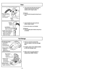 Page 16➢
➢
Line up the hose latch tab and notch incanister hood and insert hose into
canister until it snaps in place.
To Remove: 
➢ ➢  
  
 
Lift hose latch tab upward and pull up on
hose.
➢
➢ Insert handle into wand until lock
button snaps in place.
➢
➢ Be sure the hose is not twisted.
To Remove: ➢
➢ Press handle quick release and pull up
on handle.
NotchFente
Ranura
Hose Latch TabLanguette de blocage
du tuyau
Pestaña de sujeción
de la manguera
Lock Button Bouton de blocage
Botón de bloqueo Handle
Poignée...