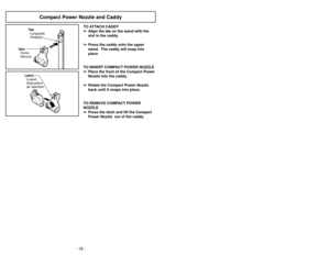 Page 18LatchLoquet
Dispositivo
de retentiónTa bLanguette
Pestaña
SlotFente
Ranura
Compact Power Nozzle and Caddy
TO ATTACH CADDY
➢
➢ Align the tab on the wand with the
slot in the caddy.
➢ ➢ Press the caddy onto the upper
wand.  The caddy will snap into
place
TO INSERT COMPACT POWER NOZZLE ➢ ➢ Place the front of the Compact Power
Nozzle into the caddy.
➢ ➢ Rotate the Compact Power Nozzle
back until it snaps into place.
TO REMOVE COMPACT POWER
NOZZLE ➢ ➢ Press the latch and lift the Compact
Power Nozzle  out of...