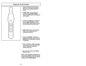 Page 22- 22 -- 43 -
Electronic Touch Control
BARE FLOOROFFPOWER CONTROLMEDIUM
LOWCARPETHIGH
➢
➢  
  
 
Select an Electronic Touch Control
position on the handle depending on
the type of vacuuming you will be
doing:
➢ ➢  
  
 
CARPET HIGH - turns on both the
canister and the POWER NOZZLE
motors for HIGH power and cleaning of
most carpets.
➢ ➢  
  
 
In order to get MEDIUM or LOW power
level for carpet cleaning, you must
press CARPET HIGH button first, then
press the desired lower power level.
➢ ➢  
  
 
BARE...