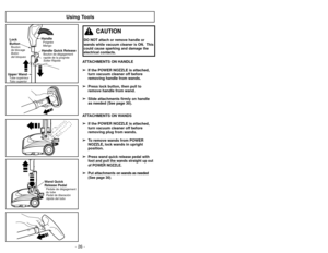 Page 26- 26 -
- 39 -
Using Tools
ATTACHMENTS ON HANDLE➢
➢ If the POWER NOZZLE is attached,
turn vacuum cleaner off before
removing handle from wands.
➢ ➢ Press lock button, then pull to
remove handle from wand.
➢ ➢ Slide attachments firmly on handle
as needed (See page 30).
ATTACHMENTS ON WANDS ➢ ➢ If the POWER NOZZLE is attached,
turn vacuum cleaner off before
removing plug from wands.
➢ ➢ To remove wands from POWER
NOZZLE, lock wands in upright
position.
➢ ➢
Press wand quick release pedal with
foot and pull...