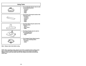 Page 28- 28 -
- 37 -
Note:  Always clean tools before using.
Using Tools
➢
➢The Floor Brush may be used on the
following items:
• Stairs
• Bare Floors
• Walls
➢ ➢ The Power Nozzle may be used on
the following items:
• Carpeted Floors • Rugs➢
➢ The Compact Power Nozzle may be
used on the following items:
• Furniture • Stairs➢
➢ The Crevice Tool may be used on the
following items:
• Furniture
• Cushions
• Drapes
• Stairs
• Walls
➢ ➢
The Combination Brush may be used
on the following items:
• Furniture • Drapes
•...