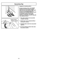 Page 30- 30 -- 35 -
Suction ControlRégulateur d’aspiration
Control de aspiración
Vacuuming Tips
Suggested sweeping pattern
For best cleaning action, the POWER
NOZZLE should be pushed straight
away from you and pulled straight back.
At the end of each pull stroke, the
direction of the POWER NOZZLE should
be changed to point into the next
section to be cleaned. This pattern
should be continued across the rug with
slow, gliding motions.
➢ ➢ Fast, jerky motions do not provide
complete cleaning.
➢ ➢ Small areas can...