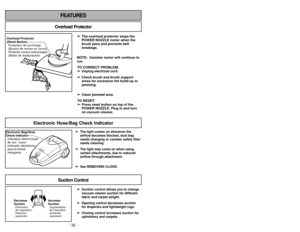 Page 32- 32 -- 33 -
FEATURES
Overload Protector
➢
➢The overload protector stops the
POWER NOZZLE motor when the
brush jams and prevents belt
breakage.
NOTE:  Canister motor will continue to
run. TO CORRECT PROBLEM:➢ ➢ Unplug electrical cord.
➢
➢ Check brush and brush support
areas for excessive lint build-up or
jamming.
➢ ➢ Clean jammed area.
TO RESET:  ➢
➢ Press reset button on top of the
POWER NOZZLE. Plug in and turn
on vacuum cleaner. 
Overload Protector
(Reset Button)
Protector contra sobrecargas
(Botón de...