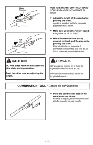 Page 11- 11 -
HOW TO EXPAND / CONTRACT WAND
CÓMO EXPANDER / CONTRAER EL
TUBO Adjust the length of the wand while
pushing the slider.
Ajuste la longitud del tubo deseada
presionando el botIn.
 Make sure you hear a “click” sound.
AsegJrese de oGr un “click”.
 When the wand will not easily
expand/ contract, pull the pipe while
pushing the slider.
Cuando el tubo no expanda I
contraiga con facilidad jale uno de los
tubos mientras presiona el botIn.Slider
Presione
Pull
Jale
Store the combination tool on the
wand when...