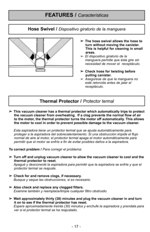 Page 17- 17 -
Thermal Protector / Protector termal
This vacuum cleaner has a thermal protector which automatically trips to protect
the vacuum cleaner from overheating.  If a clog prevents the normal flow of air
to the motor, the thermal protector turns the motor off a\5utomatically. This allows
the motor to cool in order to prevent possible \5damage to the vacuum cleaner.
Esta aspiradora tiene un protector termal que se aj\5usta automDticamente para proteger a la aspiradora del sobrecalentamiento. Si una...