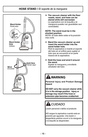 Page 18- 18 -
HOSE STAND / El soporte de la manguera
The vacuum cleaner with the floor
nozzle, wand, and hose can be
stored while still connected.
La aspiradora con la boquilla y la manguera pueden ser guardadas aun
conectadas.
NOTE: The wand must be in the
shortest position.
NOTA: El tubo debe estas el la posiciIn
mas corta.  Stand the vacuum cleaner up and
insert the wand holder into the
wand holder hole.
ParF la aspiradora e inserte el soporte del tubo en el orificio para sujetar el
tubo que se encuentra el...