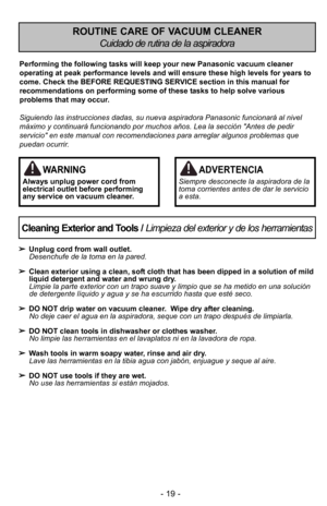 Page 19- 19 -
Cleaning Exterior and Tools / Limpieza del exterior y de los herramientas

Unplug cord from wall outlet.
Desenchufe de la toma en la pared.
 Clean exterior using a clean, soft cloth that has been dipped in a solution of\5 mild
liquid detergent and water and wrung dry.
Limpie la parte exterior con un trapo suave y limpio que \5se ha metido en una soluciIn
de detergente lGquido y agua y se ha escurrido \5hasta que estF seco.
 DO NOT drip water on vacuum cleaner.  Wipe dry after cleaning.
No deje...