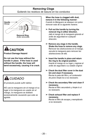 Page 20- 20 -
Removing Clogs
Quitando los residuos de basura en los conductos 
When the hose is clogged with dust,
remove it in the following manner:
Cuando la Manguera se atasque con polvo
remover esta de la siguiente manera.
Pull out the handle by turning theremoval ring in either direction.
JalF el mango de la manguera girando el anillo de seguridad en cualquier
direcciIn. 
Remove any clogs in the handle.Shake the hose to remove any clogs.
Remover las obstrucciones en el mango, sacuda la manguera para...