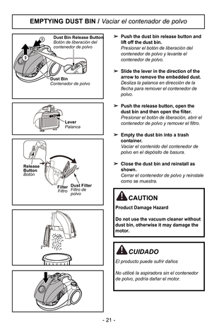 Page 21Push the dust bin release button and
lift off the dust bin.
Presionar el botIn de liberaciIn del
contenedor de polvo y levante el
contenedor de polvo.
Slide the lever in the direction of the
arrow to remove the embedded dust.
Desliza la palanca en direcciIn de la
flecha para remover el contenedor de
polvo.
Push the release button, open the
dust bin and then open the filter.
Presionar el botIn de liberaciIn, abrir el
contenedor de polvo y remover el filtro.
Empty the dust bin into a trash
container....