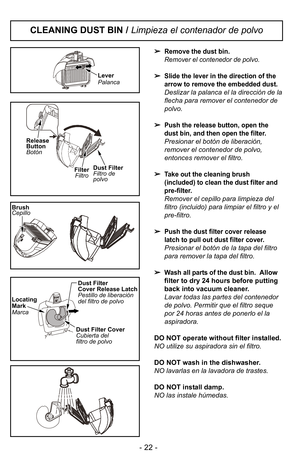 Page 22Remove the dust bin.
Remover el contenedor de polvo.
Slide the lever in the direction of the
arrow to remove the embedded dust.
Deslizar la palanca el la direcciIn de la
flecha para remover el contenedor de
polvo.

Push the release button, open the
dust bin, and then open the filter.
Presionar el botIn de liberaciIn,
remover el contenedor de polvo,
entonces remover el filtro.

Take out the cleaning brush
(included) to clean the dust filter and
pre-filter.
Remover el cepillo para limpieza del
filtro...