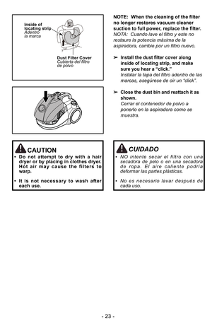 Page 23- 2\f -
Inside of
locating strip
Adentro
la marcaDust Filter Cover
Cubierta del filtro
de polvo
NOTE:  When the cleaning of the filter
no longer restores vacuum cleaner
suction to full power, replace the filter.
NOTA:  Cuando lave el filtro y este no
restaure la potencia mDxima de la
aspiradora, cambie por un filtro nuevo.
Install the dust filter cover along
inside of locating strip, and make
sure you hear a “click.”
Instalar la tapa del filtro adentro de las
marcas, asegJrese de oir un “click”
.
Close...