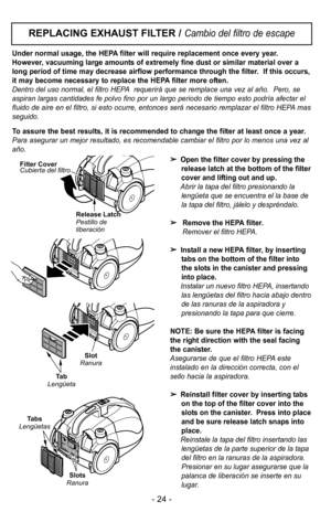 Page 24Open the filter cover by pressing the
release latch at the bottom of the filter
cover and lifting out and up.
Abrir la tapa del filtro presionando la lengKeta que se encuentra el la base de
la tapa del filtro, jDlelo y desprFndalo.
 Remove the HEPA filter.
Remover el filtro HEPA.
 Install a new HEPA filter, by inserting
tabs on the bottom of the filter into
the slots in the canister and pressing
into place.
Instalar un nuevo filtro HEPA, insertando las lengKetas del filtro hacia abajo dentro
de las...