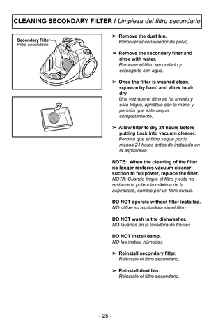 Page 25- 25 -
Remove the dust bin.
Remover el contenedor de polvo.
 Remove the secondary filter and
rinse with water.
Remover el filtro secundario y enjuagarlo con agua.
 Once the filter is washed clean,
squeeze by hand and allow to air
dry.  
Una vez que el filtro se ha lavado y esta limpio, apriFtelo con la mano y
permita que este seque
completamente.
 Allow filter to dry 2\f hours before
putting back into vacuum cleaner.
Permita que el filtro seque por lo menos 2\f horas antes de instalarlo en
la...