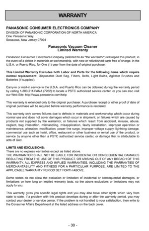 Page 30- \f0 -
WARRANTY
PANASONIC CONSUMER ELECTR\5ONICS COMPANY
DIVISION OF PANASONIC CORPORATION OF NORTH AMERICA
One Panasonic Way
Secaucus, New Jersey 07094
Panasonic Vacuum CleanerLimited Warranty
Panasonic Consumer Electronics Company (referred to as "the warrantor") will repair this product, in
the event of a defect in materials or workmanship, with new or refurbished parts free of charge, in the
U.S.A. or Puerto Rico, for One (1) year from the date of original purchase. 
This  Limited  Warranty...