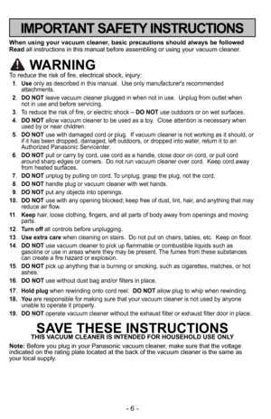 Page 6- 6 -
IMPORTANT SAFETY INSTRUCTIONS
When using your vacuum cleaner, basic precautions should always be followed
Readall instructions in this manual before assembling o\4r using your vacuum cleaner.
WARNING
To reduce the risk of fire, electrical shock, injury:
1.Use only as described in this manual.  Use only \4manufacturer's recommended
attachments. 
2. DO NOT leave vacuum cleaner plugged in when not in use.\4  Unplug from outlet when 
not in use and before servicing.
3. To reduce the risk of fire,...