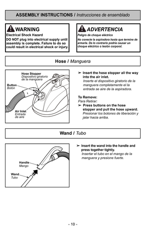 Page 10- 10 -
ASSEMBLY INSTRUCTIONS / Instrucciones de ensemblado
WARNING
Electrical Shock Hazard
DO NOT plug into electrical supply until
assembly is complete. Failure to do so
could result in electrical shock or injury.
Hose / Manguera

Insert the hose stopper all the way
into the air inlet. Inserte el dispositivo giratorio de la
manguera completamente el la
entrada se aire de la aspiradora.
To Remove:
Para Retirar:    Press buttons on the hose
stopper and pull the hose upward.
Presionar los botones de...