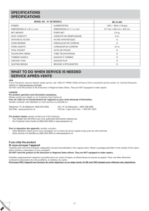 Page 11SPECIFICATIONS
SPÉCIFICATIONS
WHAT TO DO WHEN SERVICE IS NEEDED
SERVICE APRÈS-VENTE
11
POWER
DIMENSIONS (H x W x L) mm
NET WEIGHT
DUST CAPACITY
SYNTHETIC FILTER
CORD REWIND
CORD LENGTH
TOOL POCKET
TELESCOPIC WAND
TURBINE NOZZLE
CREVICE TOOL
DUSTING BRUSHALIMENTATION 
DIMENSIONS (H x I x L) mm
POIDS NET
CAPACITÉ DE REMPLISSAGE
FILTRE SYNTHÉTIQUE
ENROULEUR DE CORDON
LONGUEUR DU CORDON
OUTIL DE POCHE
TUBE TÉLESCOPIQUE
SUCEUR À TURBINE
SUCEUR PLAT
BROSSE À ÉPOUSSETER
MODEL NO. / N DE MODÈLE
MC-CL485
120V ~...