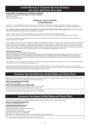 Page 1212
Limited Warranty & Customer Services Directory (for U.S.A. and Puerto Rico only)
Customer Services Directory (United States and Puerto Rico)
Panasonic Vacuum CleanerLimited Warranty
PANASONIC CONSUMER ELECTRONICS COMPANYDIVISION OF PANASONIC CORPORATION OF NORTH AMERICA
One Panasonic Way
Secaucus, New Jersey 07094
Panasonic Consumer Electronics Company (referred to as “the warranto\
r”) will repair this product, in the event of a defect in materials \
or 
workmanship, with new or refurbished parts...