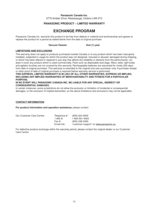 Page 1313
Vacuum Cleaner      One (1) year
Panasonic Canada Inc.
5770 Ambler Drive, Mississauga, Ontario L4W 2T3
EXCHANGE PROGRAM
Panasonic Canada Inc. warrants this product to be free from defects in m\
aterial and workmanship and agrees to 
replace the product for a period as stated below from the date of origin\
al purchase.
This warranty does not apply to products purchased outside Canada or to \
any product which has been improperly 
installed, subjected to usage for which the product was not designed, mi\...