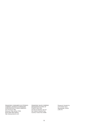 Page 1515
PANASONIC CONSUMER ELECTRONICS
COMPANY, DIVISION OF PANASONIC 
CORPORATION OF NORTH AMERICA
One Panasonic Way
Secaucus, New Jersey 07094
World Wide Web Address
http://www.panasonic.comPANASONIC SALES COMPANY,
MATSUSHITA ELETRIC OF 
PUERTO RICO INC.
Ave.65 de Infanteria. Km 9.5 
San Gabriel Industrial Park
Carolina, Puerto Rico 00985
Panasonic Canada Inc.
5770 Ambler Drive
Mississauga, Ontario 
L4W 2T3 