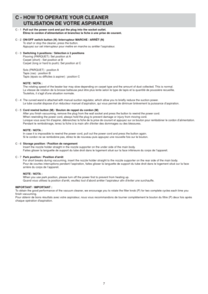 Page 7C - HOW TO OPERATE YOUR CLEANER
  UTILISATION DE VOTRE ASPIRATEUR
7
C - 1 Pull out the power cord and put the plug into the socket outlet.
  Étirez le cordon d’alimentation et branchez la fiche à une pris\
e de courant.
C - 2  ON/OFF switch button (N) /Interrupteur MARCHE / ARRÊT (N)
  To start or stop the cleaner, press the button.
   Appuyez sur cet interrupteur pour mettre en marche ou arrêter l’as\
pirateur.
C - 3  Switching 3 positions / Sélection à 3 positions
  Flooring (PARQUET): Set position at...