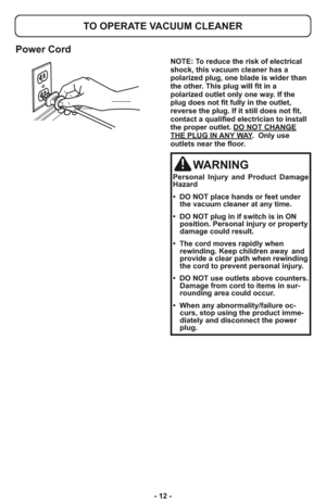 Page 12- 12 -
TO OPERATE VACUUM CLEANER
Power Cord
NOTE: To reduce the risk of electrical
shock, this vacuum cleaner has a
polarized plug, one blade is wider than
the other. This plug will fit in a
polarized outlet only one way. If the
plug does not fit fully in the outlet,
reverse the plug. If it still does not fit,
contact a qualified electrician to install
the proper outlet. DO NOT CHANGE
THE PLUG IN ANY WAY.  Only use
outlets near the floor.
WARNING
Personal Injury and Product Damage
Hazard
•  DO NOT place...