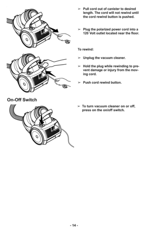 Page 14➢Pull cord out of canister to desired
length. The cord will not rewind until
the cord rewind button is pushed.
➢Plug the polarized power cord into a
120 Volt outlet located near the floor.
To rewind: 
➢Unplug the vacuum cleaner. 
➢Hold the plug while rewinding to pre-
vent damage or injury from the mov-
ing cord. 
➢Push cord rewind button.
On-Off Switch
➢  To turn vacuum cleaner on or off,
press on the on/off switch.
- 14 - 