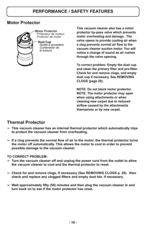 Page 18- 18 - ➢ This vacuum cleaner has an internal thermal protector which automatically trips
to protect the vacuum cleaner from overheating.  
➢ If a clog prevents the normal flow of air to the motor, the thermal protector turns
the motor off automatically. This allows the motor to cool in order to prevent
possible damage to the vacuum cleaner.
TO CORRECT PROBLEM:
➢ Turn the vacuum cleaner off and unplug the power cord from the outlet to allow
the vacuum cleaner to cool and the thermal protector to reset.
➢...