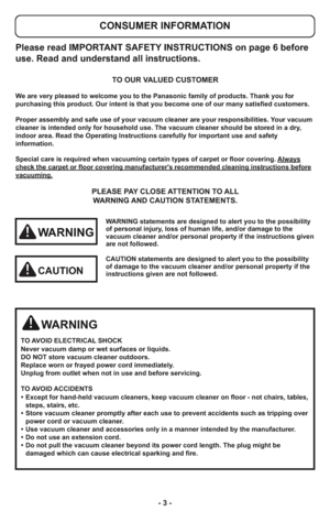 Page 3- 3 -
Please read IMPORTANT SAFETY INSTRUCTIONS on page 6 before
use. Read and understand all instructions.
TO OUR VALUED CUSTOMER
We are very pleased to welcome you to the Panasonic family of products. Thank you for 
purchasing this product. Our intent is that you become one of our many satisfied customers.
Proper assembly and safe use of your vacuum cleaner are your responsibilities. Your vacuum
cleaner is intended only for household use. The vacuum cleaner should be stored in a dry,
indoor area. Read...