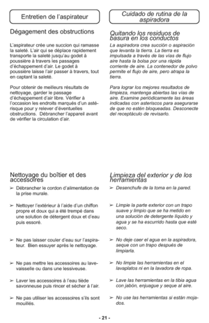 Page 21- 21 -
Entretien de l’aspirateurCuidado de rutina de la 
aspiradora
Dégagement des obstructions
L’as pi ra teur crée une suc cion qui ramas se
la sa le té. L’air qui se dé pla ce ra pi de ment
trans por te la sa le té jusqu’au godet à
poussiè re à tra vers les pas sa ges
d’échappement d’air. Le godet à
poussière lais se l’air passer à tra vers, tout
en captant la sa le té.
Pour ob te nir de meilleurs ré sul tats de
nettoya ge, gar der le pas sa ge
d’échappement d’air li bre. Vé ri fier à
l’occasion les...