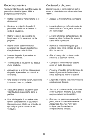 Page 23- 23 -
Contenedor de polvo
Siempre vacíe el contenedor de polvo
antes el nivel de basura alcanza la línea
"MAX". 
➢Apague y desenchufe la aspiradora
➢Levante el mango del contenedor de
basura ubicado en la parte superior
del contenedor.  
➢Levante el mango del contenedor de
basura y jálelo hacia arriba y hacia
fuera de la aspiradora.  
➢Remueva cualquier bloqueo que
pudiera estar en la entrada de aire o
filtro de succión.  
➢Gire el mango del contenedor de
basura a la posición vertical....