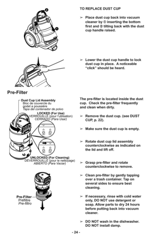 Page 24- 24 -TO REPLACE DUST CUP
➢Place dust cup back into vacuum
cleaner by ➀inserting the bottom
first and ➁tilting back with the dust
cup handle raised.
➢Lower the dust cup handle to lock
dust cup in place.  A noticeable
“click” should be heard.
1
2
Pre-Filter
LOCKED (For Use)
VERROUILLÉ (pour lutilisation)
CERRADO (Para Usar)
UNLOCKED (For Cleaning)
DÉVERROUILLÉ (pour le nettoyage)
ABIERTO (Para Vaciar)
Dust Cup Lid Assembly
Bloc de couvercle du
godet a poussière
Tapa del contenador de polvo
Pre-Filter...