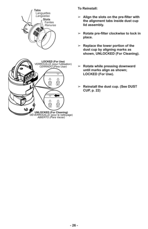 Page 26- 26 -
LOCKED (For Use)
VERROUILLÉ (pour lutilisation)
CERRADO (Para Usar)
UNLOCKED (For Cleaning)
DÉVERROUILLÉ (pour le nettoyage)
ABIERTO (Para Vaciar)
To Reinstall:
➢Align the slots on the pre-filter with
the alignment tabs inside dust cup
lid assembly.
➢Rotate pre-filter clockwise to lock in
place.
➢Replace the lower portion of the
dust cup by aligning marks as
shown, UNLOCKED (For Cleaning).
➢Rotate while pressing downward
until marks align as shown;
LOCKED (For Use).
➢Reinstall the dust cup. (See...