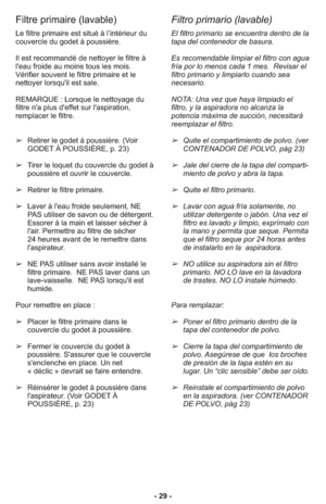 Page 29- 29 -
Filtre primaire (lavable)
Filtro primario (lavable)
El filtro primario se encuentra dentro de la
tapa del contenedor de basura.    
Es recomendable limpiar el filtro con agua
fría por lo menos cada 1 mes.  Revisar el
filtro primario y limpiarlo cuando sea
necesario.
NOTA: Una vez que haya limpiado el
filtro, y la aspiradora no alcanza la
potencia máxima de succión, necesitará
reemplazar el filtro.
➢Quite el compartimiento de polvo. (ver
CONTENADOR DE POLVO, pàg 23)
➢Jale del cierre de la tapa del...