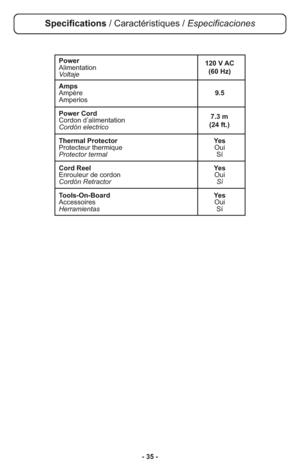 Page 35- 35 -
Specifications / Caractéristiques / Especificaciones
Power
Alimentation
Voltaje
Amps
Ampère9.5
Amperios
Power Cord
Cordon d’alimentation
Cordón electrico
Thermal Protector Yes
Protecteur thermique Oui
Protector termalSí
Cord Reel Yes
Enrouleur de cordon Oui
Cordón Retractor Sí
Tools-On-Board Yes
Accessoires Oui
HerramientasSí
7.3 m 
(24 ft.) 120 V AC
(60 Hz) 