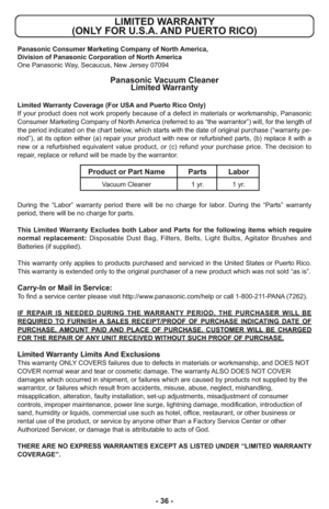 Page 36- 36 -
LIMITED WARRANTY 
(ONLY FOR U.S.A. AND PUERTO RICO)
Panasonic Consumer Marketing Company of North America,
Division of Panasonic Corporation of North America
One Panasonic Way, Secaucus, New Jersey 07094
Panasonic Vacuum Cleaner
Limited Warranty
Limited Warranty Coverage (For USA and Puerto Rico Only) 
If your product does not work properly because of a defect in materials or workmanship, Panasonic
Consumer Marketing Company of North America (referred to as “the warrantor”) will, for the length...