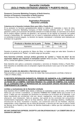 Page 40- 40 -
Garantía Limitada 
(SOLO PARA ESTADOS UNIDOS Y PUERTO RICO)
Panasonic Consumer Marketing Company of North America,
Division of Panasonic Corporation of North America
One Panasonic Way, Secaucus, New Jersey 07094
Aspiradora Panasonic 
Garantía Limitada
Cobertura de la Garantía Limitada (Solo para USA y Puerto Rico) 
Si su producto no funciona apropiadamente debido al defecto en materiales o mano de obra,
Panasonic Consumer Marketing Company of North America (referido como el “ Emisor de la...