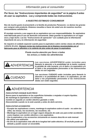 Page 5- 5 -
ADVERTENCIA
PARA EVITAR CHOQUE ELÉCTRICO 
Nunca pase la aspiradora en las superficies húmedas o mojadas ni aspire líquidos.
No mantenga la aspiradora a la intemperie.
Cambie en seguida un cordón eléctrico gastado o roído.
Desconéctela cuando no la está usando y antes de darle servicio.
PARA EVITAR ACCIDENTES
•Excepto las aspiradoras a mano, mantenga la aspiradora sobre el suelo - no sobre las
sillas, las mesas, los escalones, las escaleras, etc. 
•Mantenga la aspiradora en un lugar seguro después...