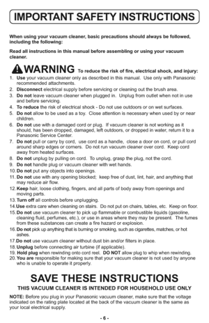 Page 6- 6 -
When using your vacuum cleaner, basic precautions should always be followed,
including the following:
Read all instructions in this manual before assembling or using your vacuum
cleaner.
WARNING To reduce the risk of fire, electrical shock, and injury:
1.   Useyour vacuum cleaner only as described in this manual.  Use only with Panasonic
recommended attachments.
2.   Disconnectelectrical supply before servicing or cleaning out the brush area.
3.   Do notleave vacuum cleaner when plugged in.  Unplug...