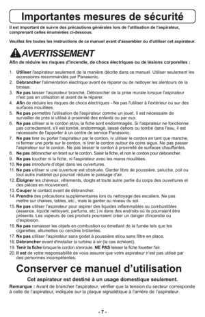 Page 7- 7 -
Importantes mesures de sécurité
Il est important de suivre des précautions générales lors de l'utilisation de l'aspirateur,
comprenant celles énumérées ci-dessous.
Veuillez lire toutes les instructions de ce manuel avant d'assembler ou d'utiliser cet aspirateur.
AVERTISSEMENT
Afin de réduire les risques d'incendie, de chocs électriques ou de lésions corporelles :
1.   Utiliserl'aspirateur seulement de la manière décrite dans ce manuel. Utiliser seulement les
accessoires...