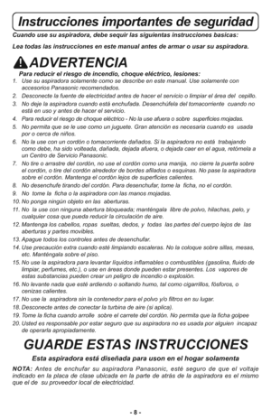 Page 8- 8 -
Instrucciones importantes de seguridad
Cuando use su aspiradora, debe sequir las siguientas instrucciones basicas:
Lea todas las instrucciones en este manual antes de armar o usar su aspiradora.
ADVERTENCIA
Para reducir el riesgo de incendio, choque eléctrico, lesiones:1.   Use su aspiradora solamente como se describe en este manual. Use solamente con
accesorios Panasonic recomendados. 
2.   Desconecte la fuente de electricidad antes de hacer el servicio o limpiar el área del  cepillo.
3.   No deje...