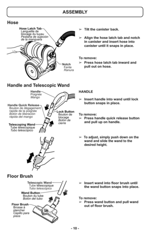 Page 10- 10 -HANDLE
➢Insert handle into wand until lock
button snaps in place. 
To remove: 
➢Press handle quick release button
and pull up on handle. 
➢
To adjust, simply push down on the
wand and slide the wand to the
desired height.
Handle
Poignée
Mango
Telescoping Wand
Tube télescopique
Tubo telescópicoLock Button
Bouton de
blocage
Botón de
cierre Handle Quick Release
Botón de liberación
rápida del mango Bouton de dégagement
rapide de la poign eé
ASSEMBLY
➢Tilt the canister back.
➢Align the hose latch tab...